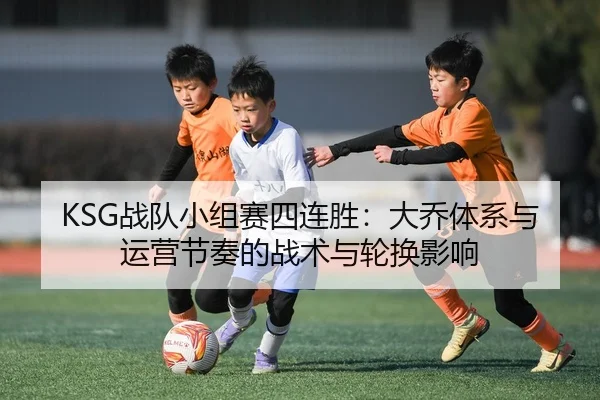 KSG战队小组赛四连胜：大乔体系与运营节奏的战术与轮换影响