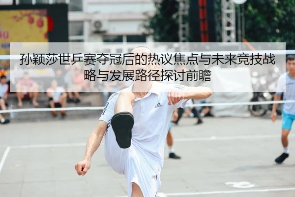 孙颖莎世乒赛夺冠后的热议焦点与未来竞技战略与发展路径探讨前瞻